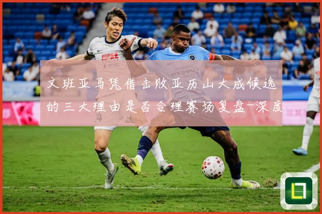 文班亚马凭借击败亚历山大成候选的三大理由是否合理赛场复盘-深度解析