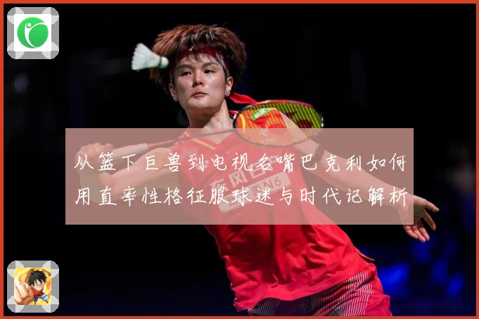 从篮下巨兽到电视名嘴巴克利如何用直率性格征服球迷与时代记解析-深度解析