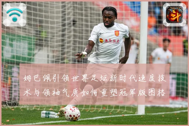 姆巴佩引领世界足坛新时代速度技术与领袖气质如何重塑冠军版图格局与未来走势-深度解析