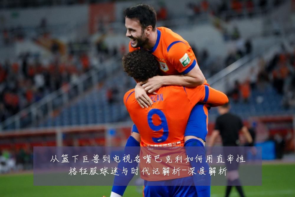 从篮下巨兽到电视名嘴巴克利如何用直率性格征服球迷与时代记解析-深度解析