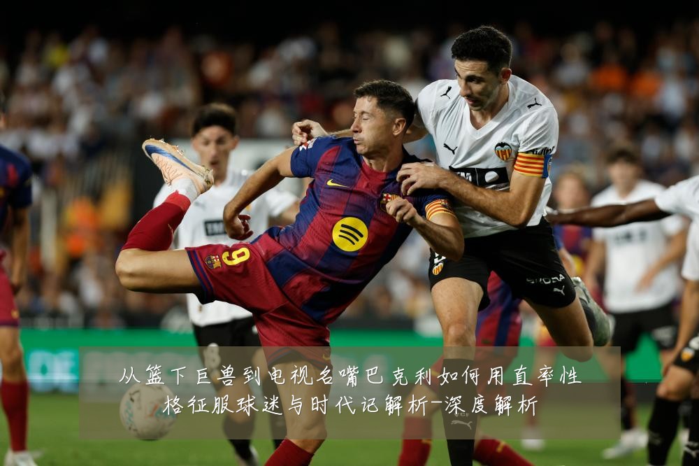 从篮下巨兽到电视名嘴巴克利如何用直率性格征服球迷与时代记解析-深度解析